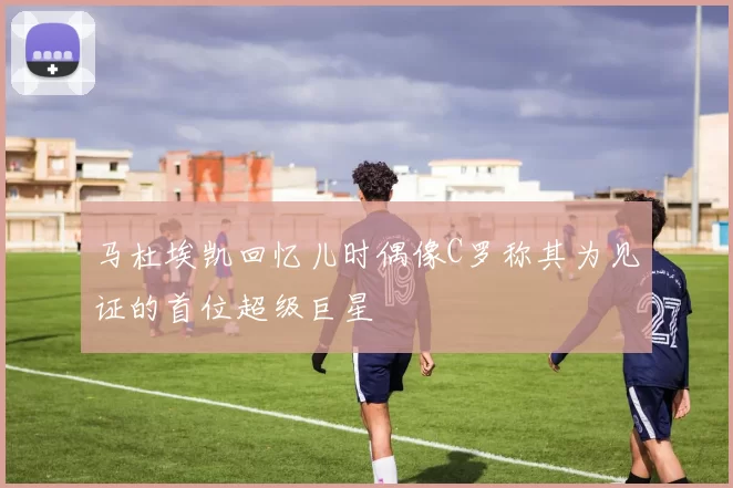 马杜埃凯回忆儿时偶像C罗称其为见证的首位超级巨星