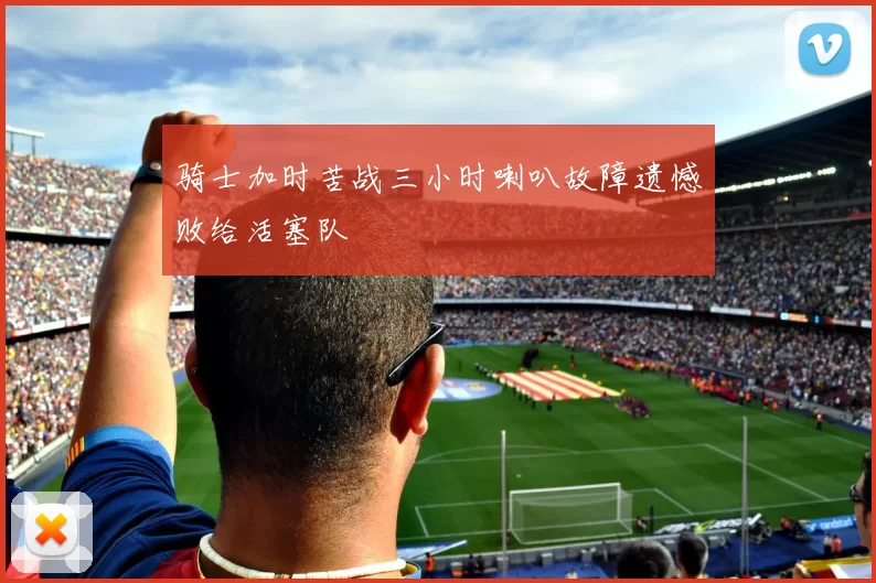 骑士加时苦战三小时喇叭故障遗憾败给活塞队
