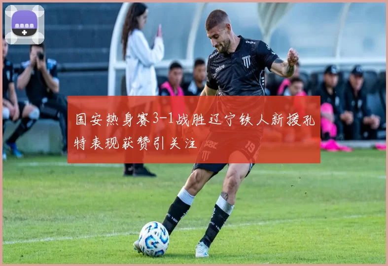 国安热身赛3-1战胜辽宁铁人新援孔特表现获赞引关注
