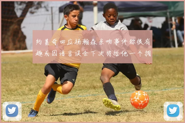 约基奇回应杨瀚森亲吻事件称很有趣或因语言误会下次将给他一个拥抱
