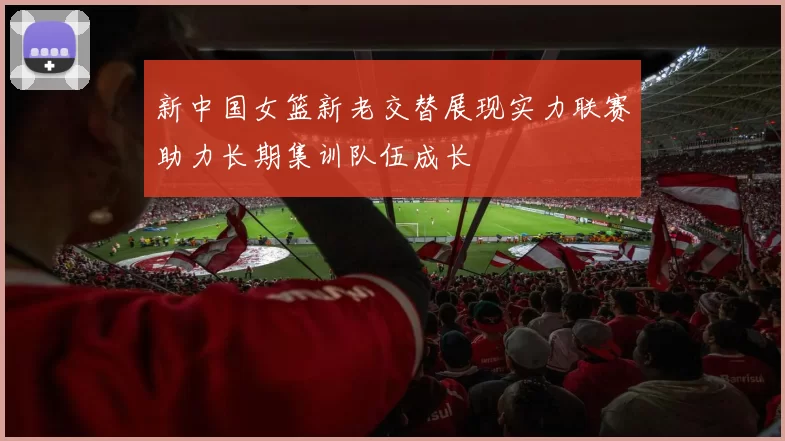 新中国女篮新老交替展现实力联赛助力长期集训队伍成长