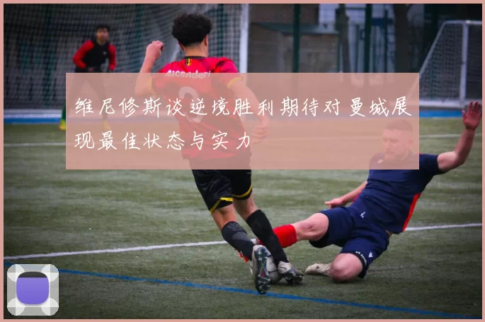 维尼修斯谈逆境胜利期待对曼城展现最佳状态与实力