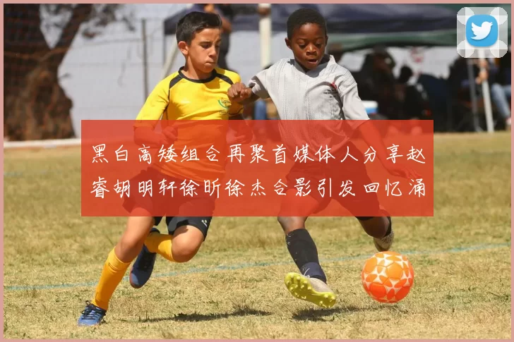 黑白高矮组合再聚首媒体人分享赵睿胡明轩徐昕徐杰合影引发回忆涌现