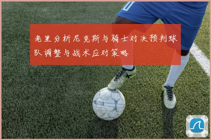 老里分析尼克斯与骑士对决预判球队调整与战术应对策略