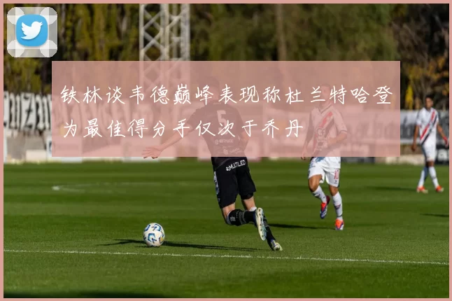 铁林谈韦德巅峰表现称杜兰特哈登为最佳得分手仅次于乔丹